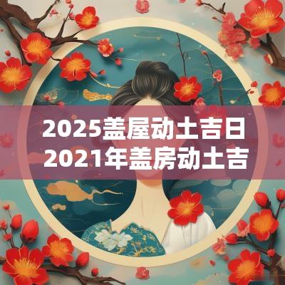 2025盖屋动土吉日 2025年盖房动土吉日查询