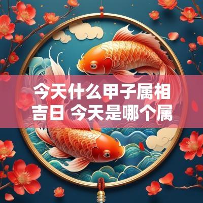 今天什么甲子属相吉日 今天是哪个属相的吉日