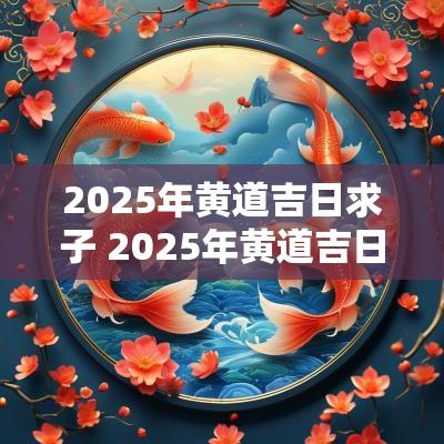 2025年黄道吉日求子 2025年黄道吉日查询结果