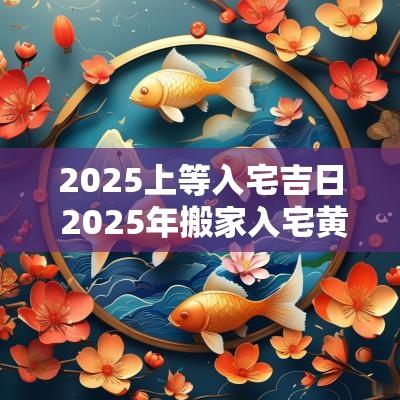 2025上等入宅吉日 2025年搬家入宅黄道吉日