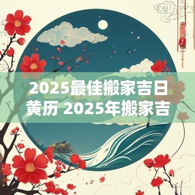 2025最佳搬家吉日黄历 2025年搬家吉日查询