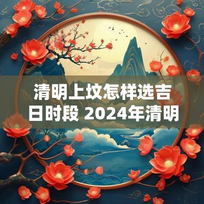 清明上坟怎样选吉日时段 2025年清明上坟最佳日期