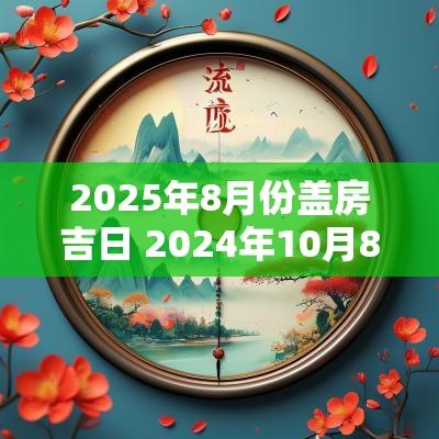 2025年8月份盖房吉日 2025年10月8日盖房子可以吗