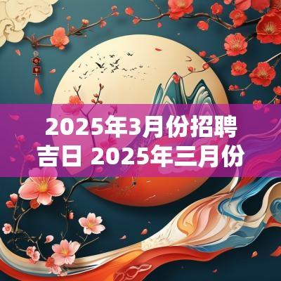2025年3月份招聘吉日 2025年三月份黄道吉日