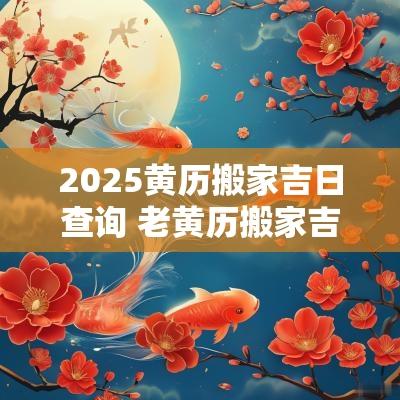 2025黄历搬家吉日查询 老黄历搬家吉日查询2025年