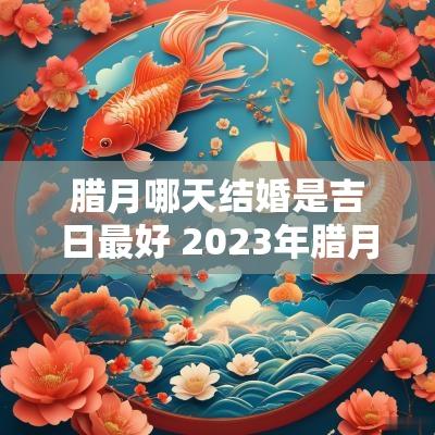 腊月哪天结婚是吉日最好 2025年腊月哪天适合结婚