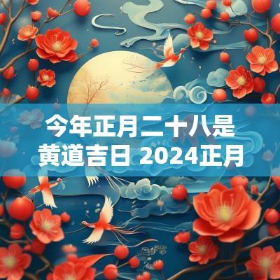 今年正月二十八是黄道吉日 2025正月二十八是黄道吉日吗