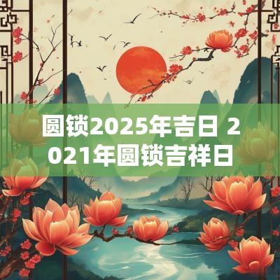 圆锁2025年吉日 2025年圆锁吉祥日