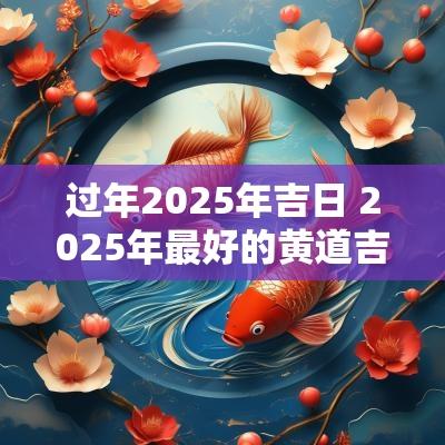 过年2025年吉日 2025年最好的黄道吉日
