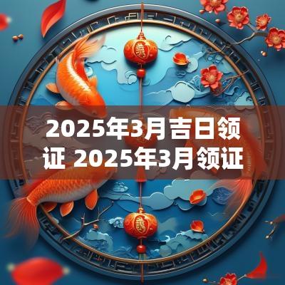 2025年3月吉日领证 2025年3月领证黄道吉日
