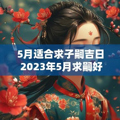 5月适合求子嗣吉日 2025年5月求嗣好日子