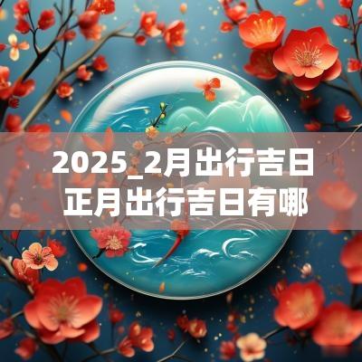 2025_2月出行吉日 正月出行吉日有哪几天
