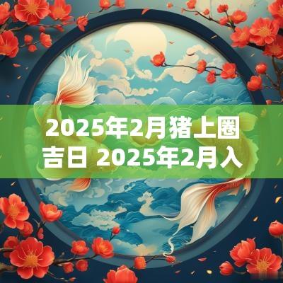 2025年2月猪上圈吉日 2025年2月入宅黄道吉日