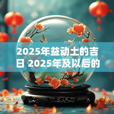 2025年益动土的吉日 2025年及以后的动土吉日有哪些?