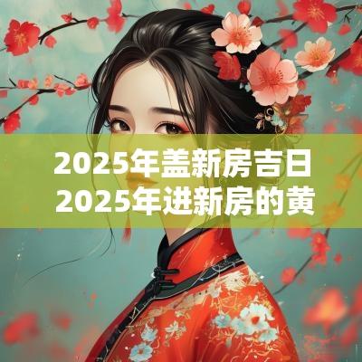 2025年盖新房吉日 2025年进新房的黄道吉日有哪些