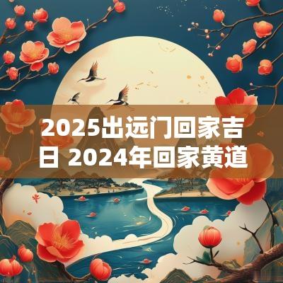 2025出远门回家吉日 2025年回家黄道吉日