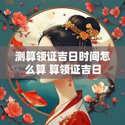 测算领证吉日时间怎么算 算领证吉日