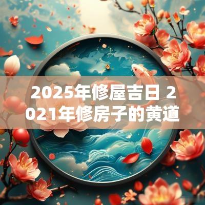 2025年修屋吉日 2025年修房子的黄道吉日
