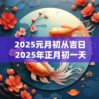 2025元月初从吉日 2025年正月初一天干地支是什么
