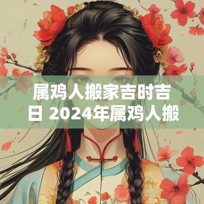 属鸡人搬家吉时吉日 2025年属鸡人搬家几月份合适