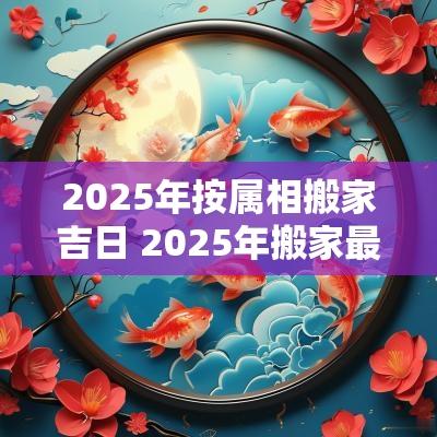 2025年按属相搬家吉日 2025年搬家最好的黄道吉日