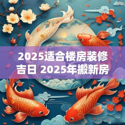 2025适合楼房装修吉日 2025年搬新房的吉日有哪些