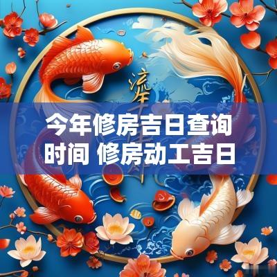 今年修房吉日查询时间 修房动工吉日查询2025