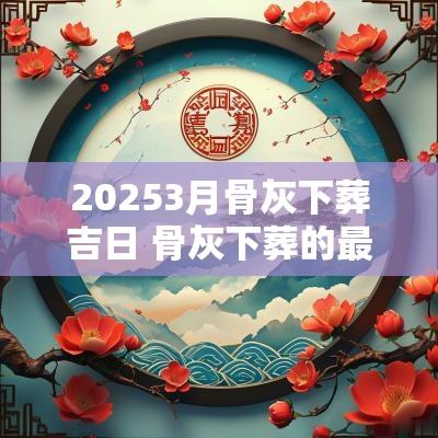 20253月骨灰下葬吉日 骨灰下葬的最佳时间2025