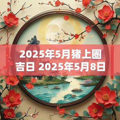 2025年5月猪上圈吉日 2025年5月8日是黄道吉日