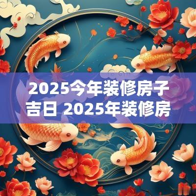 2025今年装修房子吉日 2025年装修房子动土吉日