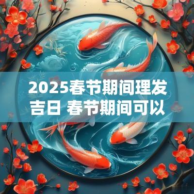 2025春节期间理发吉日 春节期间可以理发吗