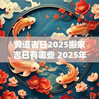 黄道吉日2025搬家吉日有哪些 2025年搬家黄道吉日查询