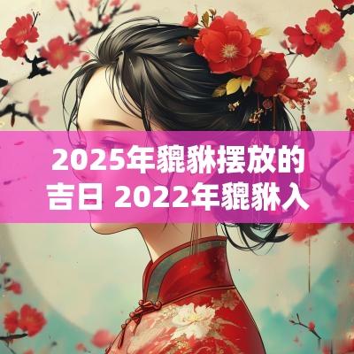 2025年貔貅摆放的吉日 2025年貔貅入宅开光吉日吉时