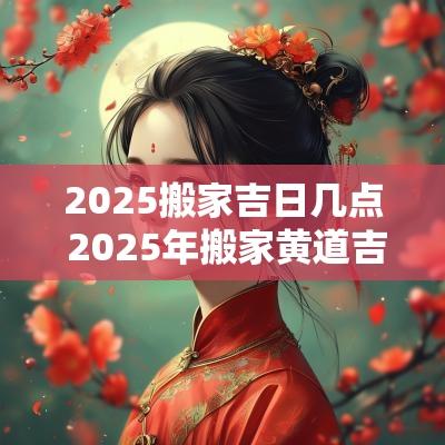 2025搬家吉日几点 2025年搬家黄道吉日一览表