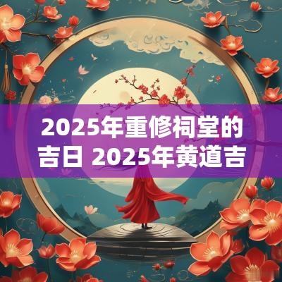 2025年重修祠堂的吉日 2025年黄道吉日查询