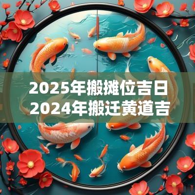 2025年搬摊位吉日 2025年搬迁黄道吉日