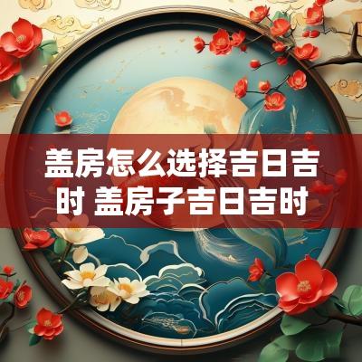 盖房怎么选择吉日吉时 盖房子吉日吉时查询2025