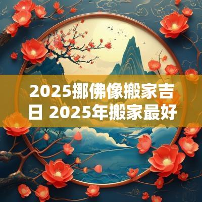2025挪佛像搬家吉日 2025年搬家最好的黄道吉日