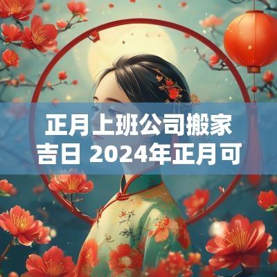 正月上班公司搬家吉日 2025年正月可以搬家的日子