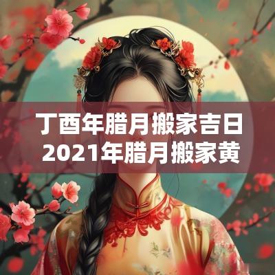 丁酉年腊月搬家吉日 2025年腊月搬家黄道吉日老黄历