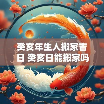 癸亥年生人搬家吉日 癸亥日能搬家吗