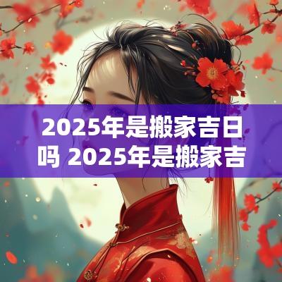 2025年是搬家吉日吗 2025年是搬家吉日吗女孩