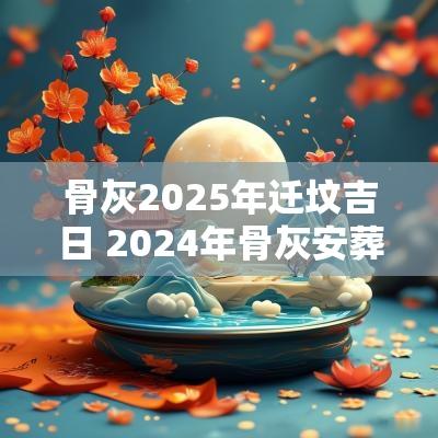 骨灰2025年迁坟吉日 2025年骨灰安葬黄道吉日