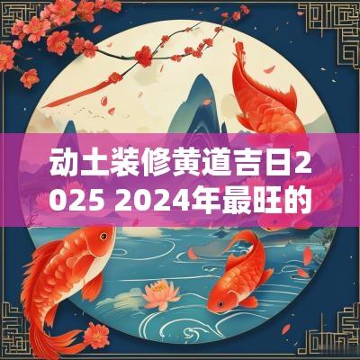 动土装修黄道吉日2025 2025年最旺的动土装修吉日