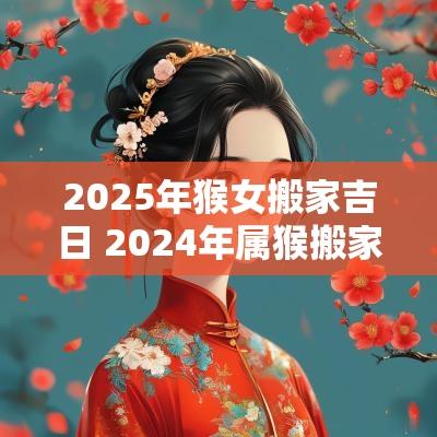 2025年猴女搬家吉日 2025年属猴搬家入宅最吉利好日子