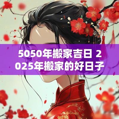 5050年搬家吉日 2025年搬家的好日子