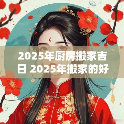 2025年厨房搬家吉日 2025年搬家的好日子