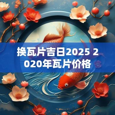 换瓦片吉日2025 2025年瓦片价格