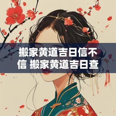 搬家黄道吉日信不信 搬家黄道吉日查询2025