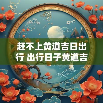 赶不上黄道吉日出行 出行日子黄道吉日